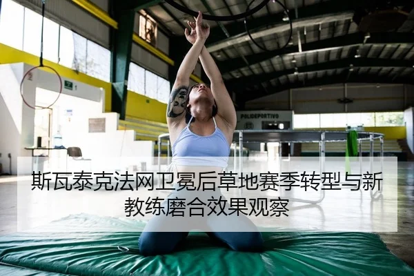 斯瓦泰克法网卫冕后草地赛季转型与新教练磨合效果观察