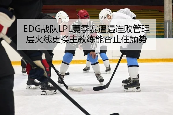 EDG战队LPL夏季赛遭遇连败管理层火线更换主教练能否止住颓势